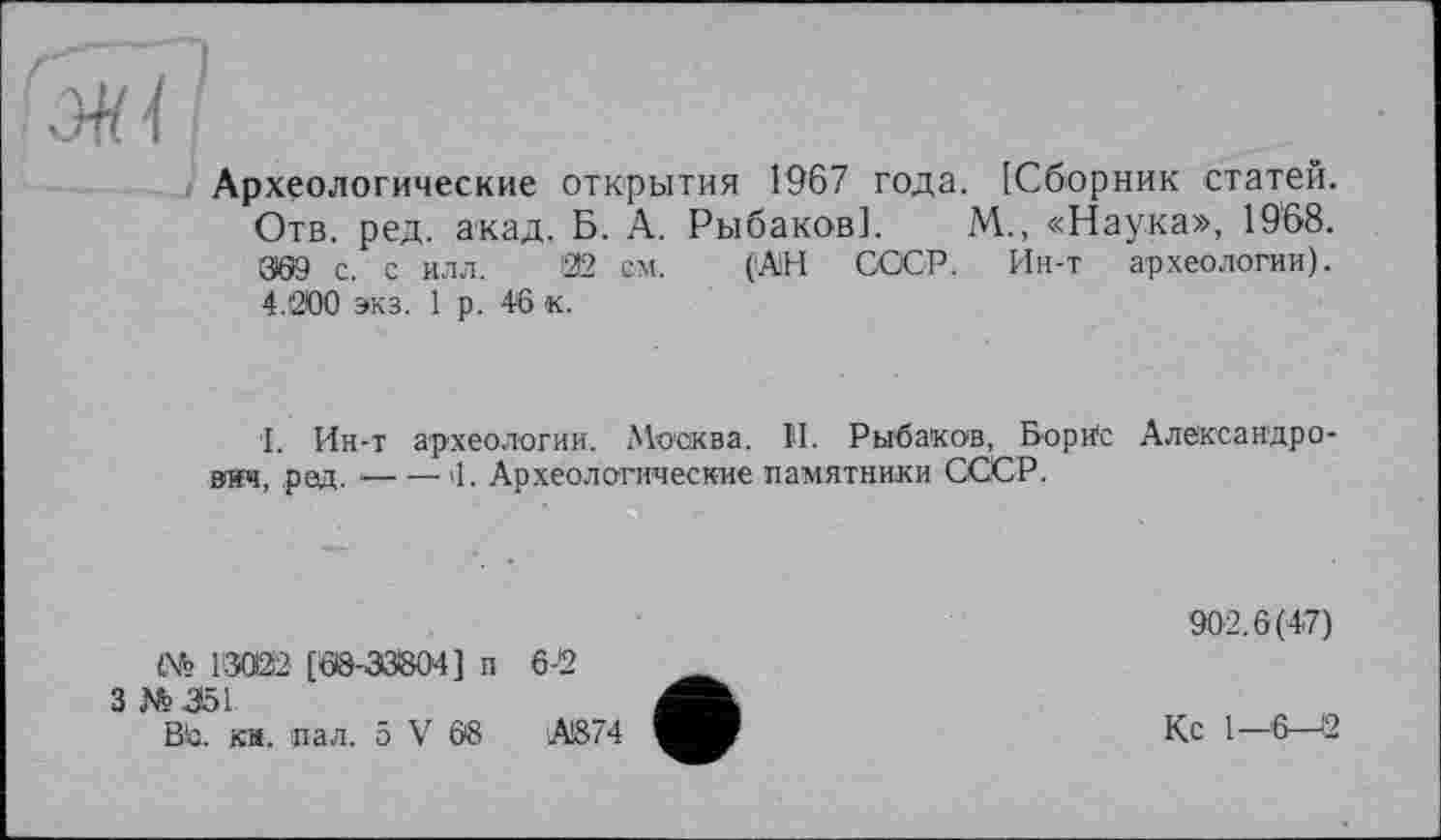 ﻿ж il.
Археологические открытия 1967 года. [Сборник статей. Отв. ред. акад, Б. А. Рыбаков]. М., «Наука», 1968. 309 с. с илл. '22 см. (АН СССР. Ин-т археологии). 4.200 экз. 1 р. 46 к.
I. Ин-т археологии. Москва. II. Рыбаков, Борис вич, ред. — —'1. Археологические памятники СССР.
Александро-
№ 1'3022 [68-33804] п 3 №351
Во. ка. пал. 5 V 68
6-2
А874
902.6(47)
Кс I-Є—12